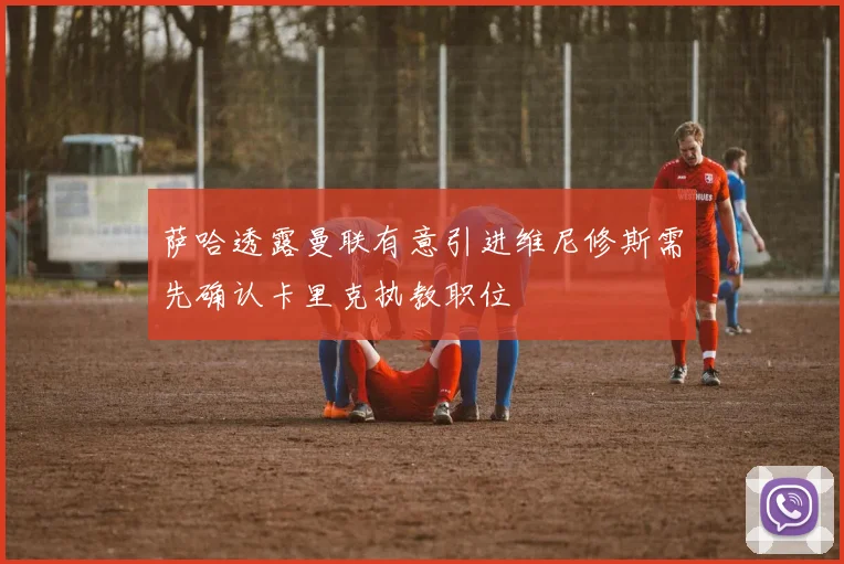 萨哈透露曼联有意引进维尼修斯需先确认卡里克执教职位