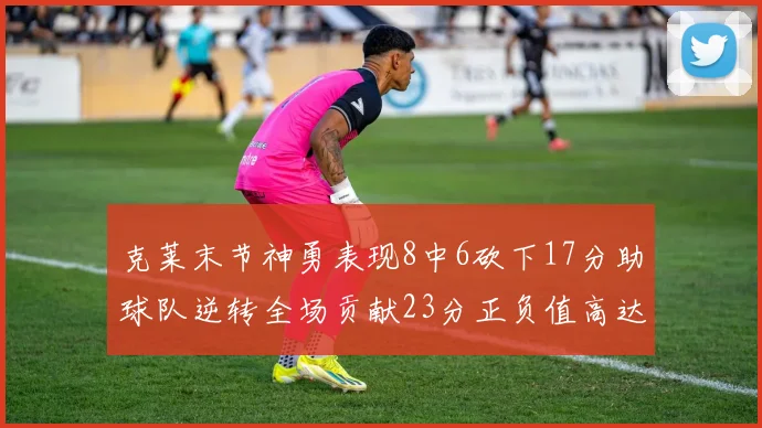 克莱末节神勇表现8中6砍下17分助球队逆转全场贡献23分正负值高达15