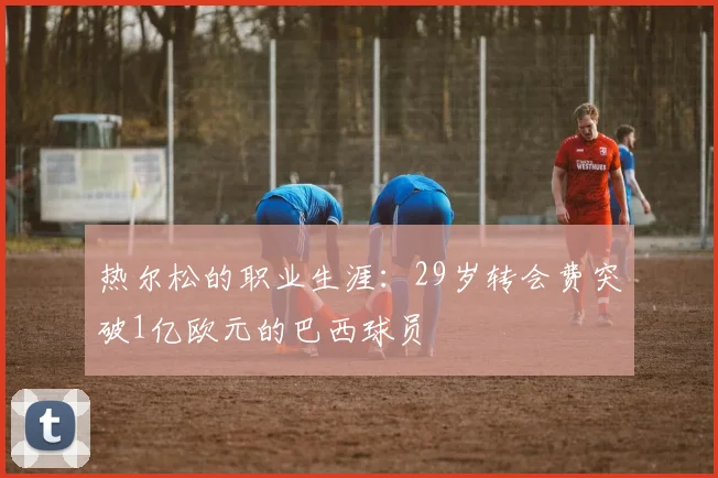 热尔松的职业生涯：29岁转会费突破1亿欧元的巴西球员