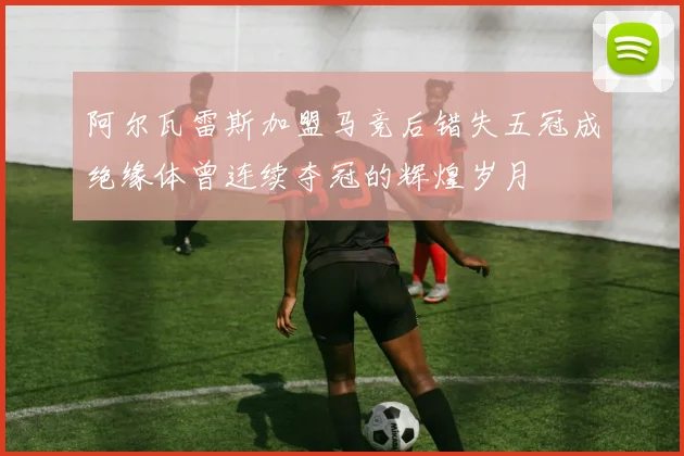阿尔瓦雷斯加盟马竞后错失五冠成绝缘体曾连续夺冠的辉煌岁月