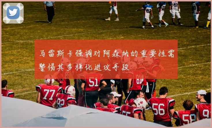 马雷斯卡强调对阿森纳的重要性需警惕其多样化进攻手段