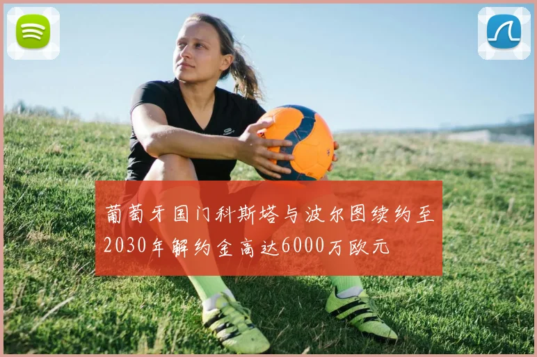 葡萄牙国门科斯塔与波尔图续约至2030年解约金高达6000万欧元