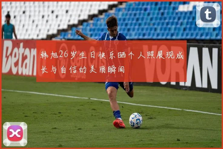 韩旭26岁生日快乐晒个人照展现成长与自信的美丽瞬间