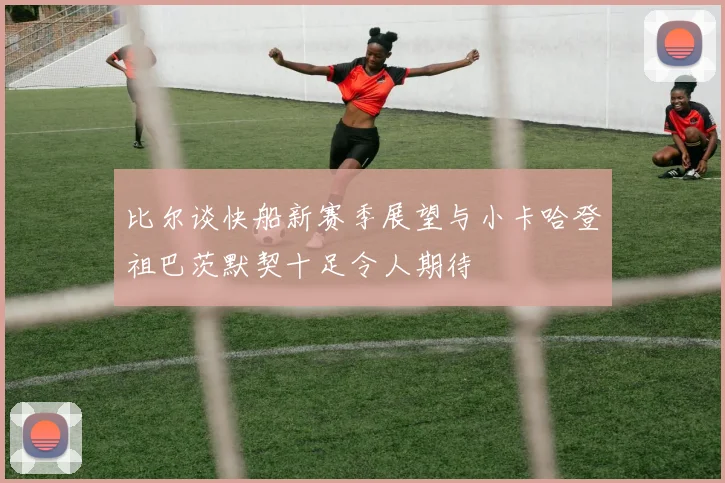 比尔谈快船新赛季展望与小卡哈登祖巴茨默契十足令人期待