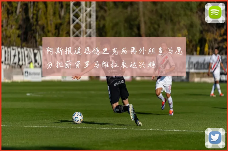 阿斯报道恩德里克或再外租皇马愿分担薪资罗马维拉表达兴趣