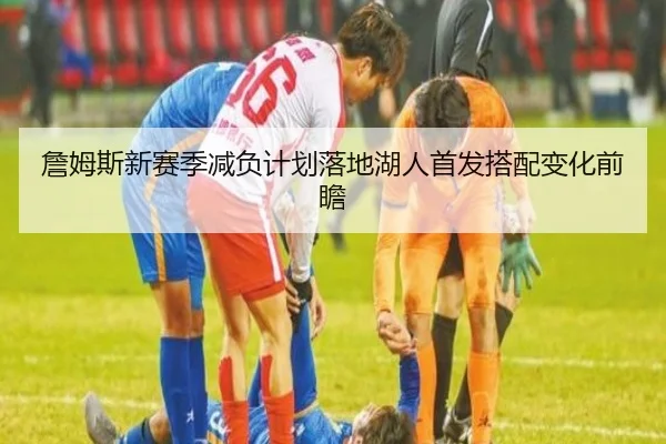 詹姆斯新赛季减负计划落地湖人首发搭配变化前瞻