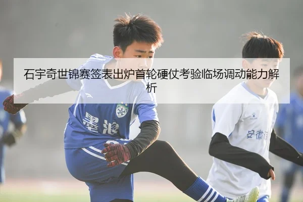 石宇奇世锦赛签表出炉首轮硬仗考验临场调动能力解析