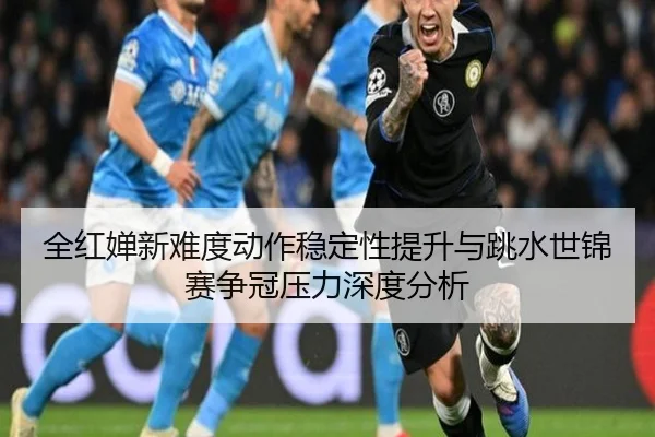 全红婵新难度动作稳定性提升与跳水世锦赛争冠压力深度分析